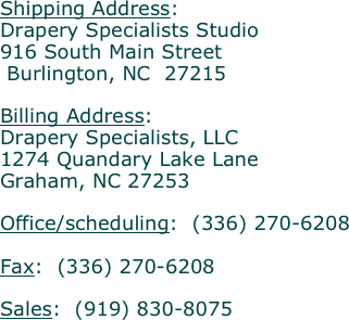 Shipping Address:
Drapery Specialists Studio
916 South Main Street
 Burlington, NC  27215

Billing Address:
Drapery Specialists, LLC
1274 Quandary Lake Lane
Graham, NC 27253

Office/scheduling:  (336) 270-6208 

Fax:  (336) 270-6208

Sales:  (919) 830-8075


